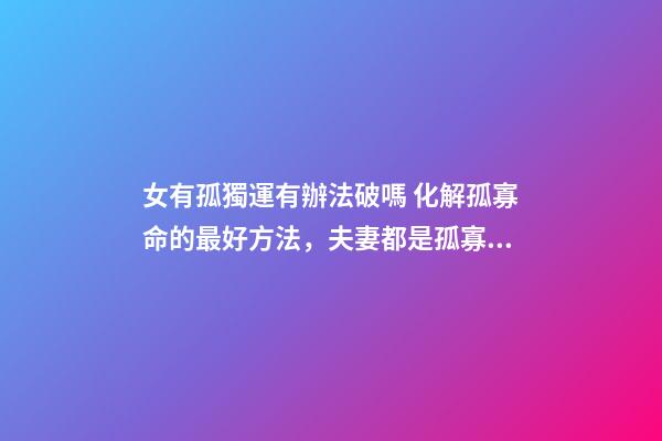 女有孤獨運有辦法破嗎 化解孤寡命的最好方法，夫妻都是孤寡命怎么辦？-第1張-觀點-玄機派